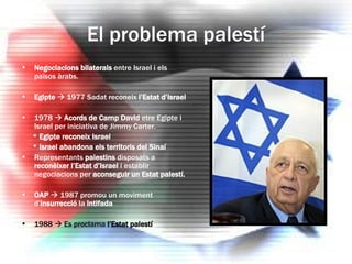 El problema palestí Negociacions bilaterals  entre Israel i els països àrabs. Egipte     1977 Sadat reconeix  l’Estat d’Israel 1978     Acords de Camp David  etre Egipte i Israel per iniciativa de Jimmy Carter. *  Egipte reconeix Israel *  Israel abandona els territoris del Sinaí Representants  palestins  disposats a  reconèixer l’Estat d’Israel  i establir negociacions per  aconseguir un Estat palestí. OAP    1987 promou un moviment d’ insurrecció  la  Intifada 1988    Es proclama  l’Estat palestí 