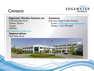Contacts Edgewater Wireless Systems, Inc 1125 Innovation Drive Ottawa, Ontario Canada K2K3G6 www.edgewaterwireless.com   Regional offices: Sao Paulo, Brazil Contactos : Jos é  Lazo, Regional Sales Director E-mail:  [email_address] Mobile: +1-613-799 - 4247 