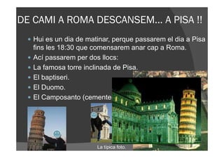 DE CAMI A ROMA DESCANSEM... A PISA !!
   Hui es un dia de matinar, perque passarem el dia a Pisa
   fins les 18:30 que comensarem anar cap a Roma.
   Ací passarem per dos llocs:
   La famosa torre inclinada de Pisa.
   El baptiseri.
   El Duomo.
   El Camposanto (cementeri).




                       La típica foto.
 