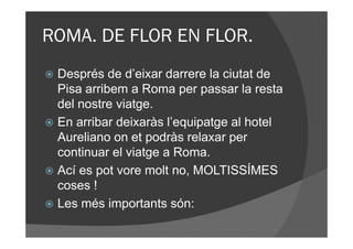 ROMA. DE FLOR EN FLOR.
 Després de d’eixar darrere la ciutat de
 Pisa arribem a Roma per passar la resta
 del nostre viatge.
 En arribar deixaràs l’equipatge al hotel
 Aureliano on et podràs relaxar per
 continuar el viatge a Roma.
 Ací es pot vore molt no, MOLTISSÍMES
 coses !
 Les més importants són:
 