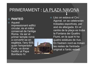 PRIMERAMENT : LA PLAZA NAVONA
                         Lloc on estava el Circ
PANTEÓ
                         Agonal, on se celebraven
Aquest                   trobades esportives, per
impressionant edifici
circular, és el millor   això és allargada. En el
conservat de l'antiga    centre de la plaça es troba
Roma. Va ser el          la Fontana dei Quattro
primer temple romà       Fiumi, en la qual hi ha
a convertir-se en        quatre estàtues de rius.
església, l'any 609,     En l'extrem nord es troben
quan l'emperador         les restes de l'entrada
Foca, va donar           original a l'antic estadi.
l'edifici al Papa
Bonifacio IV.
 