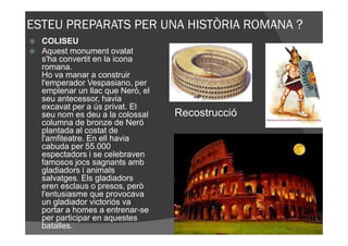 ESTEU PREPARATS PER UNA HISTÒRIA ROMANA ?
  COLISEU
  Aquest monument ovalat
  s'ha convertit en la icona
  romana.
  Ho va manar a construir
  l'emperador Vespasiano, per
  emplenar un llac que Neró, el
  seu antecessor, havia
  excavat per a ús privat. El
  seu nom es deu a la colossal    Recostrucció
  columna de bronze de Neró
  plantada al costat de
  l'amfiteatre. En ell havia
  cabuda per 55.000
  espectadors i se celebraven
  famosos jocs sagnants amb
  gladiadors i animals
  salvatges. Els gladiadors
  eren esclaus o presos, però
  l'entusiasme que provocava
  un gladiador victoriós va
  portar a homes a entrenar-se
  per participar en aquestes
  batalles.
 