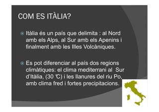 COM ES ITÀLIA?

  Itàlia és un país que delimita : al Nord
  amb els Alps, al Sur amb els Apenins i
  finalment amb les Illes Volcàniques.

  Es pot diferenciar al país dos regions
  climàtiques: el clima mediterrani al Sur
  d’Itàlia, (30 ° i les llanures del riu Po,
                C)
  amb clima fred i fortes precipitacions.
 