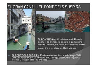 EL GRAN CANAL I EL PONT DELS SUSPIRS.




                          EL GRAN CANAL: té pràcticament 4 km de
                          longitud; és transcorre des de la punta nord-
                          oest de Venècia, on estan els accessos a terra
                          ferma, fins a la plaça de Sant Marcos


  EL PONT DELS SUSPIRS: És d’arquitectura barroca del segle XVII.
  Uneix el Palau Ducal de Venècia amb l'antiga presó de la Inquisició
  (Piombi), creuant el Rio Di Palazzo.
 