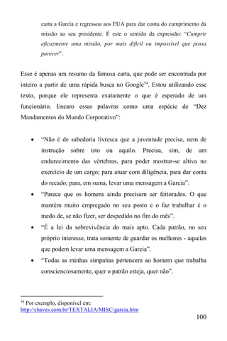 100
carta a Garcia e regressou aos EUA para dar conta do cumprimento da
missão ao seu presidente. É este o sentido da expressão: “Cumprir
eficazmente uma missão, por mais difícil ou impossível que possa
parecer”.
Esse é apenas um resumo da famosa carta, que pode ser encontrada por
inteiro a partir de uma rápida busca no Google54
. Estou utilizando esse
texto, porque ele representa exatamente o que é esperado de um
funcionário. Encaro essas palavras como uma espécie de “Dez
Mandamentos do Mundo Corporativo”:
 “Não é de sabedoria livresca que a juventude precisa, nem de
instrução sobre isto ou aquilo. Precisa, sim, de um
endurecimento das vértebras, para poder mostrar-se altiva no
exercício de um cargo; para atuar com diligência, para dar conta
do recado; para, em suma, levar uma mensagem a Garcia”.
 “Parece que os homens ainda precisam ser feitorados. O que
mantém muito empregado no seu posto e o faz trabalhar é o
medo de, se não fizer, ser despedido no fim do mês”.
 “É a lei da sobrevivência do mais apto. Cada patrão, no seu
próprio interesse, trata somente de guardar os melhores - aqueles
que podem levar uma mensagem a Garcia”.
 “Todas as minhas simpatias pertencem ao homem que trabalha
conscienciosamente, quer o patrão esteja, quer não”.
54
Por exemplo, disponível em:
http://chaves.com.br/TEXTALIA/MISC/garcia.htm
 