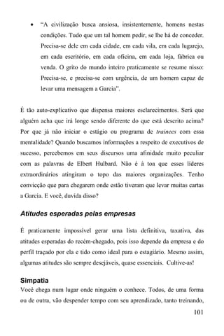 101
 “A civilização busca ansiosa, insistentemente, homens nestas
condições. Tudo que um tal homem pedir, se lhe há de conceder.
Precisa-se dele em cada cidade, em cada vila, em cada lugarejo,
em cada escritório, em cada oficina, em cada loja, fábrica ou
venda. O grito do mundo inteiro praticamente se resume nisso:
Precisa-se, e precisa-se com urgência, de um homem capaz de
levar uma mensagem a Garcia”.
É tão auto-explicativo que dispensa maiores esclarecimentos. Será que
alguém acha que irá longe sendo diferente do que está descrito acima?
Por que já não iniciar o estágio ou programa de trainees com essa
mentalidade? Quando buscamos informações a respeito de executivos de
sucesso, percebemos em seus discursos uma afinidade muito peculiar
com as palavras de Elbert Hulbard. Não é à toa que esses líderes
extraordinários atingiram o topo das maiores organizações. Tenho
convicção que para chegarem onde estão tiveram que levar muitas cartas
a Garcia. E você, duvida disso?
Atitudes esperadas pelas empresas
É praticamente impossível gerar uma lista definitiva, taxativa, das
atitudes esperadas do recém-chegado, pois isso depende da empresa e do
perfil traçado por ela e tido como ideal para o estagiário. Mesmo assim,
algumas atitudes são sempre desejáveis, quase essenciais. Cultive-as!
Simpatia
Você chega num lugar onde ninguém o conhece. Todos, de uma forma
ou de outra, vão despender tempo com seu aprendizado, tanto treinando,
 