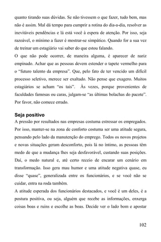 102
quanto tirando suas dúvidas. Se não tivessem o que fazer, tudo bem, mas
não é assim. Mal dá tempo para cumprir a rotina do dia-a-dia, resolver as
inevitáveis pendências e lá está você à espera de atenção. Por isso, seja
razoável, o mínimo a fazer é mostrar-se simpático. Quando for a sua vez
de treinar um estagiário vai saber do que estou falando.
O que não pode ocorrer, de maneira alguma, é aparecer de nariz
empinado. Achar que as pessoas devem estender o tapete vermelho para
o “futuro talento da empresa”. Que, pelo fato de ter vencido um difícil
processo seletivo, merece ser exaltado. Não pense que exagero. Muitos
estagiários se acham “os tais”. Às vezes, porque provenientes de
faculdades famosas ou caras, julgam-se “as últimas bolachas do pacote”.
Por favor, não comece errado.
Seja positivo
A pressão por resultados nas empresas costuma estressar os empregados.
Por isso, manter-se na zona de conforto costuma ser uma atitude segura,
pensando pelo lado da manutenção do emprego. Todos os novos projetos
e novas situações geram desconforto, pois lá no íntimo, as pessoas têm
medo de que a mudança lhes seja desfavorável, custando suas posições.
Daí, o medo natural e, até certo receio de encarar um cenário em
transformação. Isso gera mau humor e uma atitude negativa quase, eu
disse “quase”, generalizada entre os funcionários, e se você não se
cuidar, entra na roda também.
A atitude esperada dos funcionários destacados, e você é um deles, é a
postura positiva, ou seja, alguém que recebe as informações, enxerga
coisas boas e ruins e escolhe as boas. Decide ver o lado bom e apostar
 