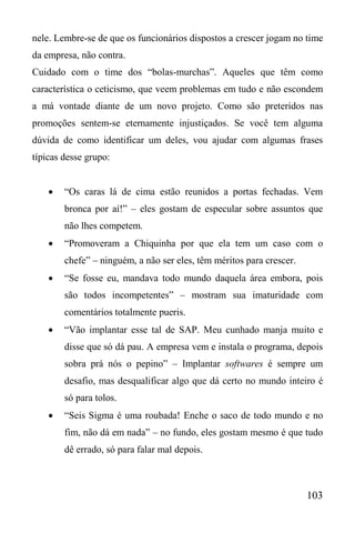 103
nele. Lembre-se de que os funcionários dispostos a crescer jogam no time
da empresa, não contra.
Cuidado com o time dos “bolas-murchas”. Aqueles que têm como
característica o ceticismo, que veem problemas em tudo e não escondem
a má vontade diante de um novo projeto. Como são preteridos nas
promoções sentem-se eternamente injustiçados. Se você tem alguma
dúvida de como identificar um deles, vou ajudar com algumas frases
típicas desse grupo:
 “Os caras lá de cima estão reunidos a portas fechadas. Vem
bronca por aí!” – eles gostam de especular sobre assuntos que
não lhes competem.
 “Promoveram a Chiquinha por que ela tem um caso com o
chefe” – ninguém, a não ser eles, têm méritos para crescer.
 “Se fosse eu, mandava todo mundo daquela área embora, pois
são todos incompetentes” – mostram sua imaturidade com
comentários totalmente pueris.
 “Vão implantar esse tal de SAP. Meu cunhado manja muito e
disse que só dá pau. A empresa vem e instala o programa, depois
sobra prá nós o pepino” – Implantar softwares é sempre um
desafio, mas desqualificar algo que dá certo no mundo inteiro é
só para tolos.
 “Seis Sigma é uma roubada! Enche o saco de todo mundo e no
fim, não dá em nada” – no fundo, eles gostam mesmo é que tudo
dê errado, só para falar mal depois.
 