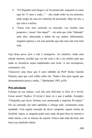 104
 “O Chiquinho mal chegou e já foi promovido, enquanto eu estou
aqui há 15 anos e nada...” – eles ainda estão na era jurássica,
onde tempo de casa era sinônimo de promoção. Hoje em dia, o
que vale é o mérito.
 “Estou com meu currículo no mercado, vou receber uma
proposta e ‘cascar’ fora daqui!” – ele acha que virão “babando”
atrás dele, oferecendo o dobro do seu salário. Infelizmente,
ninguém aparece e ele nem percebe que não está com essa bola
toda.
Fuja desse povo, pois o mal é contagioso. Ao contrário, tenha uma
atitude otimista, acredite que vai dar certo e dê o seu melhor para que
todas as iniciativas sejam implantadas com êxito. A sua recompensa,
certamente, virá.
Transcrevo uma frase que li num trabalho da Profª Selma Garrido
Pimenta, para que você reflita sobre ela: “Nada é fixo para aquele que
alternadamente pensa e sonha...” (Bachelard, 1991, p.95).
Pró-atividade
Coloque na sua cabeça: você não será efetivado se fizer só o trivial.
Como assim? Explico. O trivial é fazer só o que é pedido. Exemplo:
“Chiquinho, por favor, formate esse memorando e imprima 50 cópias.”
Ele sai correndo, faz tudo rapidinho e entrega tudo, exatamente como
mandado. Vem aquela sensação de dever cumprido, aquele sorriso de
Garfield. Agora, se ninguém pedir mais nada, dá para ficar na internet a
tarde inteira, e ler as notícias do esporte. Estava indo tudo tão bem, não
fosse esse desfecho infeliz.
 