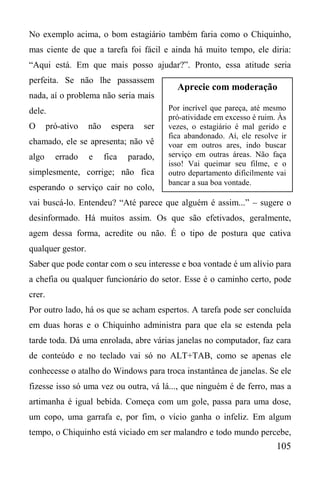 105
No exemplo acima, o bom estagiário também faria como o Chiquinho,
mas ciente de que a tarefa foi fácil e ainda há muito tempo, ele diria:
“Aqui está. Em que mais posso ajudar?”. Pronto, essa atitude seria
perfeita. Se não lhe passassem
nada, aí o problema não seria mais
dele.
O pró-ativo não espera ser
chamado, ele se apresenta; não vê
algo errado e fica parado,
simplesmente, corrige; não fica
esperando o serviço cair no colo,
vai buscá-lo. Entendeu? “Até parece que alguém é assim...” – sugere o
desinformado. Há muitos assim. Os que são efetivados, geralmente,
agem dessa forma, acredite ou não. É o tipo de postura que cativa
qualquer gestor.
Saber que pode contar com o seu interesse e boa vontade é um alívio para
a chefia ou qualquer funcionário do setor. Esse é o caminho certo, pode
crer.
Por outro lado, há os que se acham espertos. A tarefa pode ser concluída
em duas horas e o Chiquinho administra para que ela se estenda pela
tarde toda. Dá uma enrolada, abre várias janelas no computador, faz cara
de conteúdo e no teclado vai só no ALT+TAB, como se apenas ele
conhecesse o atalho do Windows para troca instantânea de janelas. Se ele
fizesse isso só uma vez ou outra, vá lá..., que ninguém é de ferro, mas a
artimanha é igual bebida. Começa com um gole, passa para uma dose,
um copo, uma garrafa e, por fim, o vício ganha o infeliz. Em algum
tempo, o Chiquinho está viciado em ser malandro e todo mundo percebe,
Aprecie com moderação
Por incrível que pareça, até mesmo
pró-atividade em excesso é ruim. Às
vezes, o estagiário é mal gerido e
fica abandonado. Aí, ele resolve ir
voar em outros ares, indo buscar
serviço em outras áreas. Não faça
isso! Vai queimar seu filme, e o
outro departamento dificilmente vai
bancar a sua boa vontade.
 