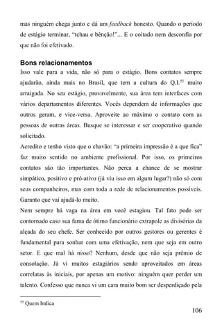 106
mas ninguém chega junto e dá um feedback honesto. Quando o período
de estágio terminar, “tchau e bênção!”... E o coitado nem desconfia por
que não foi efetivado.
Bons relacionamentos
Isso vale para a vida, não só para o estágio. Bons contatos sempre
ajudarão, ainda mais no Brasil, que tem a cultura do Q.I.55
muito
arraigada. No seu estágio, provavelmente, sua área tem interfaces com
vários departamentos diferentes. Vocês dependem de informações que
outros geram, e vice-versa. Aproveite ao máximo o contato com as
pessoas de outras áreas. Busque se interessar e ser cooperativo quando
solicitado.
Acredito e tenho visto que o chavão: “a primeira impressão é a que fica”
faz muito sentido no ambiente profissional. Por isso, os primeiros
contatos são tão importantes. Não perca a chance de se mostrar
simpático, positivo e pró-ativo (já viu isso em algum lugar?) não só com
seus companheiros, mas com toda a rede de relacionamentos possíveis.
Garanto que vai ajudá-lo muito.
Nem sempre há vaga na área em você estagiou. Tal fato pode ser
contornado caso sua fama de ótimo funcionário extrapole as divisórias da
alçada do seu chefe. Ser conhecido por outros gestores ou gerentes é
fundamental para sonhar com uma efetivação, nem que seja em outro
setor. E que mal há nisso? Nenhum, desde que não seja prêmio de
consolação. Já vi muitos estagiários sendo aproveitados em áreas
correlatas às iniciais, por apenas um motivo: ninguém quer perder um
talento. Confesso que nunca vi um cara muito bom ser desperdiçado pela
55
Quem Indica
 
