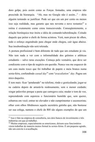 108
duro golpe, pois assim como as Forças Armadas, uma empresa não
prescinde da hierarquia. “Ah, mas no Google não é assim...” – diria
alguém tentando se justificar. Pode ser que em um por cento ou menos
isso seja realidade, mas garanto que nos noventa e nove restantes57
a
rotina é exatamente como estou transcrevendo. Conseqüentemente, a
relação hierárquica traz ínsita a idéia de comando/subordinação. Coitado
daquele que peitar o chefe de forma acintosa. Verá, num piscar de olhos,
todo o esforço engendrado para chegar onde chegou, cair água abaixo.
Sua insubordinação não será tolerada.
A postura profissional é bem diferente de tudo que um estudante já viu.
Não tem nada a ver com a informalidade dos grêmios e atléticas
estudantis – salvo raras exceções. Começa pelo vestuário, que deve ser
condizente com o tipo de negócio em questão. Nunca vou me esquecer de
um cara muito tosco que foi trabalhar de papete e meia branca numa
sexta-feira, confundindo casual day58
com “avacaliation” day. Pagou um
mico daqueles.
E tem mais: ficar “pendurado” no telefone, rindo e gesticulando; jogar-se
na cadeira depois de arrastá-la ruidosamente, sem o menor cuidado;
xingar palavrões porque a pasta que carregava caiu; mudar o tom de voz,
repreendendo com aspereza o funcionário humilde que, sem querer,
esbarrou em você; entrar no elevador e não cumprimentar o ascensorista;
olhar com olhos libidinosos aquela secretária gatinha que, não bastasse
ser sua colega, namora o chefe do RH são alguns exemplos do que um
57
Isso é fato na empresa de consultoria, nos dois bancos de investimento e três
indústrias em que já trabalhei.
58
Muitas empresas, especialmente as americanas, deixam seus funcionários
virem trabalhar de maneira menos formal às sextas-feiras. É um pequeno agrado,
não um convite à avacalhação.
 