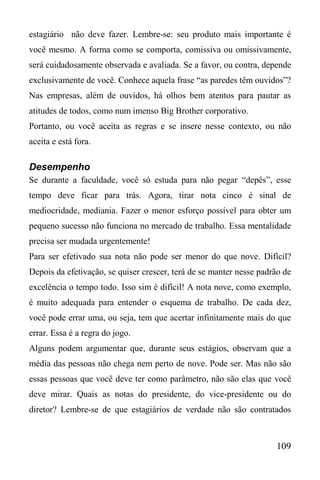 109
estagiário não deve fazer. Lembre-se: seu produto mais importante é
você mesmo. A forma como se comporta, comissiva ou omissivamente,
será cuidadosamente observada e avaliada. Se a favor, ou contra, depende
exclusivamente de você. Conhece aquela frase “as paredes têm ouvidos”?
Nas empresas, além de ouvidos, há olhos bem atentos para pautar as
atitudes de todos, como num imenso Big Brother corporativo.
Portanto, ou você aceita as regras e se insere nesse contexto, ou não
aceita e está fora.
Desempenho
Se durante a faculdade, você só estuda para não pegar “depês”, esse
tempo deve ficar para trás. Agora, tirar nota cinco é sinal de
mediocridade, mediania. Fazer o menor esforço possível para obter um
pequeno sucesso não funciona no mercado de trabalho. Essa mentalidade
precisa ser mudada urgentemente!
Para ser efetivado sua nota não pode ser menor do que nove. Difícil?
Depois da efetivação, se quiser crescer, terá de se manter nesse padrão de
excelência o tempo todo. Isso sim é difícil! A nota nove, como exemplo,
é muito adequada para entender o esquema de trabalho. De cada dez,
você pode errar uma, ou seja, tem que acertar infinitamente mais do que
errar. Essa é a regra do jogo.
Alguns podem argumentar que, durante seus estágios, observam que a
média das pessoas não chega nem perto de nove. Pode ser. Mas não são
essas pessoas que você deve ter como parâmetro, não são elas que você
deve mirar. Quais as notas do presidente, do vice-presidente ou do
diretor? Lembre-se de que estagiários de verdade não são contratados
 