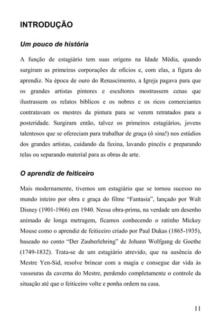 11
INTRODUÇÃO
Um pouco de história
A função de estagiário tem suas origens na Idade Média, quando
surgiram as primeiras corporações de ofícios e, com elas, a figura do
aprendiz. Na época de ouro do Renascimento, a Igreja pagava para que
os grandes artistas pintores e escultores mostrassem cenas que
ilustrassem os relatos bíblicos e os nobres e os ricos comerciantes
contratavam os mestres da pintura para se verem retratados para a
posteridade. Surgiram então, talvez os primeiros estagiários, jovens
talentosos que se ofereciam para trabalhar de graça (ô sina!) nos estúdios
dos grandes artistas, cuidando da faxina, lavando pincéis e preparando
telas ou separando material para as obras de arte.
O aprendiz de feiticeiro
Mais modernamente, tivemos um estagiário que se tornou sucesso no
mundo inteiro por obra e graça do filme “Fantasia”, lançado por Walt
Disney (1901-1966) em 1940. Nessa obra-prima, na verdade um desenho
animado de longa metragem, ficamos conhecendo o ratinho Mickey
Mouse como o aprendiz de feiticeiro criado por Paul Dukas (1865-1935),
baseado no conto “Der Zauberlehring” de Johann Wolfgang de Goethe
(1749-1832). Trata-se de um estagiário atrevido, que na ausência do
Mestre Yen-Sid, resolve brincar com a magia e consegue dar vida às
vassouras da caverna do Mestre, perdendo completamente o controle da
situação até que o feiticeiro volte e ponha ordem na casa.
 