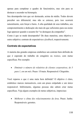 110
apenas para completar o quadro de funcionários, mas sim para se
destacar e ascender na hierarquia.
Seu desempenho tem que ser destacado, acima da média. Todos devem
perceber seu diferencial, mas não se estresse, pois isso ocorrerá
naturalmente, sem forçar a barra. A alta qualidade de seus trabalhos, seu
comprometimento e dedicação são mais do que suficientes para seu nome
logo aparecer quando o assunto for “os destaques da companhia”.
Como é que se mede desempenho? De duas maneiras, uma objetiva e
outra subjetiva: contrato de expectativas e feedback, respectivamente.
Contrato de expectativas
A maioria das grandes empresas estabelece um contrato bem definido do
que é esperado do trabalho do estagiário ou trainee, com metas
específicas. Por exemplo:
 Diminuir o número de relatórios de clientes corporativos, de 5
para 1, em um mês. Prazo: 15/maio. Responsável: Chiquinho.
Você reparou o que é uma meta bem definida? O objetivo é claro,
estabelece marcos mensuráveis, com um prazo estipulado e um único
responsável. Infelizmente, algumas pessoas não sabem criar metas
específicas. Veja alguns exemplos de metas subjetivas, imprecisas:
 Melhorar o clima dos relacionamentos da área. Prazo: Junho.
Responsáveis: gerentes.
 