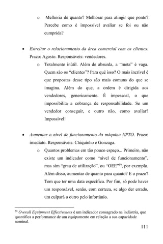 111
o Melhoria de quanto? Melhorar para atingir que ponto?
Percebe como é impossível avaliar se foi ou não
cumprida?
 Estreitar o relacionamento da área comercial com os clientes.
Prazo: Agosto. Responsáveis: vendedores.
o Totalmente inútil. Além de absurda, a “meta” é vaga.
Quem são os “clientes”? Para quê isso? O mais incrível é
que propostas desse tipo são mais comuns do que se
imagina. Além do que, a ordem é dirigida aos
vendedores, genericamente. É impessoal, o que
impossibilita a cobrança de responsabilidade. Se um
vendedor conseguir, e outro não, como avaliar?
Impossível!
 Aumentar o nível de funcionamento da máquina XPTO. Prazo:
imediato. Responsáveis: Chiquinho e Gonzaga.
o Quantos problemas em tão pouco espaço... Primeiro, não
existe um indicador como “nível de funcionamento”,
mas sim “grau de utilização”, ou “OEE”59
, por exemplo.
Além disso, aumentar de quanto para quanto? E o prazo?
Tem que ter uma data específica. Por fim, só pode haver
um responsável, senão, com certeza, se algo der errado,
um culpará o outro pelo infortúnio.
59
Overall Equipment Effectiveness é um indicador consagrado na indústria, que
quantifica a performance de um equipamento em relação a sua capacidade
nominal.
 