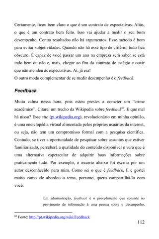 112
Certamente, ficou bem claro o que é um contrato de expectativas. Aliás,
o que é um contrato bem feito. Isso vai ajudar a medir o seu bom
desempenho. Contra resultados não há argumentos. Esse método é bom
para evitar subjetividades. Quando não há esse tipo de critério, tudo fica
obscuro. É capaz de você passar um ano na empresa sem saber se está
indo bem ou não e, mais, chegar ao fim do contrato de estágio e ouvir
que não atendeu às expectativas. Aí, já era!
O outro modo complementar de se medir desempenho é o feedback.
Feedback
Muita calma nessa hora, pois estou prestes a cometer um “crime
acadêmico”. Citarei um trecho da Wikipedia sobre feedback60
. E que mal
há nisso? Esse site (pt.wikipedia.org), revolucionário em minha opinião,
é uma enciclopédia virtual alimentada pelos próprios usuários da internet,
ou seja, não tem um compromisso formal com a pesquisa científica.
Contudo, se tiver a oportunidade de pesquisar sobre assuntos que estiver
familiarizado, perceberá a qualidade do conteúdo disponível e verá que é
uma alternativa espetacular de adquirir boas informações sobre
praticamente tudo. Por exemplo, o excerto abaixo foi escrito por um
autor desconhecido para mim. Como sei o que é feedback, li e gostei
muito como ele abordou o tema, portanto, quero compartilhá-lo com
você:
Em administração, feedback é o procedimento que consiste no
provimento de informação à uma pessoa sobre o desempenho,
60
Fonte: http://pt.wikipedia.org/wiki/Feedback
 