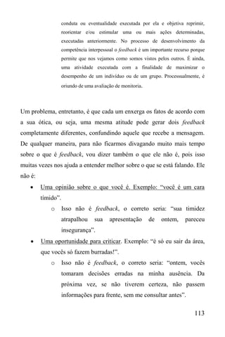 113
conduta ou eventualidade executada por ela e objetiva reprimir,
reorientar e/ou estimular uma ou mais ações determinadas,
executadas anteriormente. No processo de desenvolvimento da
competência interpessoal o feedback é um importante recurso porque
permite que nos vejamos como somos vistos pelos outros. É ainda,
uma atividade executada com a finalidade de maximizar o
desempenho de um indivíduo ou de um grupo. Processualmente, é
oriundo de uma avaliação de monitoria.
Um problema, entretanto, é que cada um enxerga os fatos de acordo com
a sua ótica, ou seja, uma mesma atitude pode gerar dois feedback
completamente diferentes, confundindo aquele que recebe a mensagem.
De qualquer maneira, para não ficarmos divagando muito mais tempo
sobre o que é feedback, vou dizer também o que ele não é, pois isso
muitas vezes nos ajuda a entender melhor sobre o que se está falando. Ele
não é:
 Uma opinião sobre o que você é. Exemplo: “você é um cara
tímido”.
o Isso não é feedback, o correto seria: “sua timidez
atrapalhou sua apresentação de ontem, pareceu
insegurança”.
 Uma oportunidade para criticar. Exemplo: “é só eu sair da área,
que vocês só fazem burradas!”.
o Isso não é feedback, o correto seria: “ontem, vocês
tomaram decisões erradas na minha ausência. Da
próxima vez, se não tiverem certeza, não passem
informações para frente, sem me consultar antes”.
 