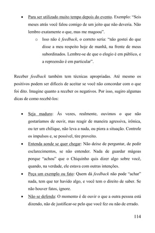 114
 Para ser utilizado muito tempo depois do evento. Exemplo: “Seis
meses atrás você falou comigo de um jeito que não deveria. Não
lembro exatamente o que, mas me magoou”.
o Isso não é feedback, o correto seria: “não gostei do que
disse a meu respeito hoje de manhã, na frente de meus
subordinados. Lembre-se de que o elogio é em público, e
a repreensão é em particular”.
Receber feedback também tem técnicas apropriadas. Até mesmo os
positivos podem ser difíceis de aceitar se você não concordar com o que
foi dito. Imagine quanto a receber os negativos. Por isso, sugiro algumas
dicas de como recebê-los:
 Seja maduro: Às vezes, realmente, ouvimos o que não
gostaríamos de ouvir, mas reagir de maneira agressiva, irônica,
ou ter um chilique, não leva a nada, ou piora a situação. Controle
os impulsos e, se possível, tire proveito.
 Entenda aonde se quer chegar: Não deixe de perguntar, de pedir
esclarecimentos, se não entender. Nada de guardar mágoas
porque “achou” que o Chiquinho quis dizer algo sobre você,
quando, na verdade, ele estava com outras intenções.
 Peça um exemplo ou fato: Quem dá feedback não pode “achar”
nada, tem que ter havido algo, e você tem o direito de saber. Se
não houver fatos, ignore.
 Não se defenda: O momento é de ouvir o que a outra pessoa está
dizendo, não de justificar-se pelo que você fez ou não de errado.
 
