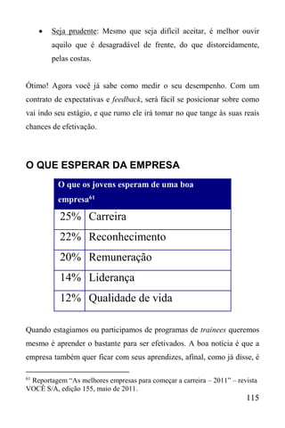 115
 Seja prudente: Mesmo que seja difícil aceitar, é melhor ouvir
aquilo que é desagradável de frente, do que distorcidamente,
pelas costas.
Ótimo! Agora você já sabe como medir o seu desempenho. Com um
contrato de expectativas e feedback, será fácil se posicionar sobre como
vai indo seu estágio, e que rumo ele irá tomar no que tange às suas reais
chances de efetivação.
O QUE ESPERAR DA EMPRESA
O que os jovens esperam de uma boa
empresa61
25% Carreira
22% Reconhecimento
20% Remuneração
14% Liderança
12% Qualidade de vida
Quando estagiamos ou participamos de programas de trainees queremos
mesmo é aprender o bastante para ser efetivados. A boa notícia é que a
empresa também quer ficar com seus aprendizes, afinal, como já disse, é
61
Reportagem “As melhores empresas para começar a carreira – 2011” – revista
VOCÊ S/A, edição 155, maio de 2011.
 