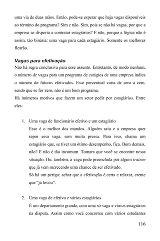 116
uma via de duas mãos. Então, pode-se esperar que haja vagas disponíveis
ao término do programa? Sim e não. Sim, pois se não há vagas, por que a
empresa se disporia a contratar estagiários? E não, porque a lógica não é
assim, tão binária: uma vaga para cada estagiário. Somente os melhores
ficarão.
Vagas para efetivação
Não há regra conclusiva para esse assunto. Entretanto, de modo nenhum,
o número de vagas para um programa de estágios de uma empresa indica
o número de futuros efetivados. Esse percentual varia de zero a cem,
sendo que se for zero, não é um bom programa.
Há inúmeros motivos que fazem um setor pedir por estagiários. Entre
eles:
1. Uma vaga de funcionário efetivo e um estagiário
Esse é o melhor dos mundos. Alguém saiu e a empresa quer
repor essa vaga, sem muita pressa. Para isso, chama um
estagiário que, se tiver um ótimo desempenho, fica. Bom demais,
não? E não é tão incomum. Tomara que você se encontre nessa
situação. Ou, também, a vaga pode preenchida por algum trainee
que já vem merecendo uma chance de ser efetivado.
Só há um perigo: achar que a efetivação é certa e relaxar, crente
que “já levou”.
2. Uma vaga de efetivo e vários estagiários
É um departamento grande, com uma só vaga e vários estagiários
na disputa. Assim como você concorreu com vários estudantes
 