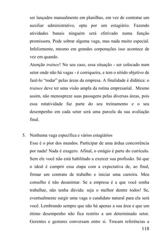 118
ser lançados manualmente em planilhas, em vez de contratar um
auxiliar administrativo, opta por um estagiário. Fazendo
atividades banais ninguém será efetivado numa função
promissora. Pode sobrar alguma vaga, mas nada muito especial.
Infelizmente, mesmo em grandes corporações isso acontece de
vez em quando.
Atenção trainee! No seu caso, essa situação - ser colocado num
setor onde não há vagas - é corriqueira, e tem o nítido objetivo de
fazê-lo “rodar” pelas áreas da empresa. A finalidade é didática: o
trainee deve ter uma visão ampla da rotina empresarial. Mesmo
assim, não menospreze suas passagens pelas diversas áreas, pois
essa rotatividade faz parte do seu treinamento e o seu
desempenho em cada setor será uma parcela da sua avaliação
final.
5. Nenhuma vaga específica e vários estagiários
Esse é o pior dos mundos. Participar de uma árdua concorrência
por nada! Nada é exagero. Afinal, o estágio é parte do currículo.
Sem ele você não está habilitado a exercer sua profissão. Só que
o ideal é cumprir essa etapa com a expectativa de, ao final,
firmar um contrato de trabalho e iniciar uma carreira. Meu
conselho é não desanimar. Se a empresa é a que você sonha
trabalhar, não tenha dúvida: seja o melhor dentre todos! Se,
eventualmente surgir uma vaga o candidato natural para ela será
você. Lembrando sempre que não há apenas a sua área e que um
ótimo desempenho não fica restrito a um determinado setor.
Gerentes e gestores conversam entre si. Trocam referências a
 