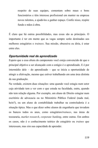 119
respeito de suas equipes, comentam sobre maus e bons
funcionários e têm interesse profissional em manter na empresa
novos talentos, a ajudá-los a ganhar espaço. Confie nisso, respire
fundo e mãos à obra.
É claro que há outras possibilidades, mas essas são as principais. O
importante é ter em mente que as vagas sempre serão destinadas aos
melhores estagiários e trainees. Sua missão, obsessiva eu diria, é estar
entre eles.
Oportunidade real de aprendizado
Espero que a essa altura do campeonato você esteja convencido de que o
principal objetivo a ser alcançado com o estágio é o aprendizado. E é por
intermédio dele – do aprendizado – que se inicia a oportunidade de
atingir a efetivação, mesmo que estiver trabalhando em uma área distinta
da sua graduação.
Na verdade, existem duas situações: uma quando você estagia num setor
cuja atividade tem a ver com o que estuda na faculdade, outra, quando
não tem relação alguma. Por exemplo, um aluno de Direito estagiar num
escritório de advocacia ou no Ministério Público Federal (nada mal,
hein?), ou um aluno de contabilidade trabalhar na controladoria é a
situação típica. Mas o que dizer sobre alunos de engenharia que invadem
os bancos todos os anos, como estagiários/trainees, nas áreas de
tesouraria, market research, corporate banking, entre outras. Em ambos
os casos, não é o conhecimento teórico do estagiário ou trainee que
interessam, mas sim sua capacidade de aprender.
 