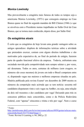12
Monica Lewinsky
Mas provavelmente a estagiária mais famosa de todos os tempos seja a
americana Monica Lewinsky, (1973-) que conseguiu emprego na Casa
Branca quase no final do segundo mandato de Bill Clinton (1946-) e que
se envolveu com o Presidente numas trapalhadas no Salão Oval da Casa
Branca, que se tornou mais conhecido, depois disso, por Salão Oral.
Os estagiários atuais
É certo que os estagiários de hoje levam uma grande vantagem sobre os
antigos aprendizes: dispõem de informações teóricas sobre a atividade
que pretendem exercer, contam com alguns direitos trabalhistas e são
motivados pela expectativa de, ao final do período de estágio, fazerem
parte do quadro funcional efetivo da empresa. Todavia, enfrentam uma
sociedade movida pela competitividade nem sempre salutar e, por vezes,
até desumana. Todos os anos, centenas de milhares (sem exagero, os
números são esses mesmos) de jovens em todo o Brasil competem entre
si, disputando vagas nas maiores e melhores empresas situadas no país.
Matéria publicada pela revista Exame6
em dezembro de 2009 mostra os
números da competição mais acirrada que se tem notícia: sessenta mil
candidatos disputaram vinte e seis vagas na AmBev, ou seja, uma relação
de dois mil trezentos e dez candidatos por vaga! Deixando para trás os
concursos públicos mais concorridos, como o da Polícia Rodoviária
Federal, com “apenas” oitocentos e trinta e três por vaga7
. Nem o curso
6
Fonte:
http://portalexame.abril.com.br/revista/exame/edicoes/0959/gestao/selecao-mais-
concorrida-brasil-521772.html?page=1
7
Fonte: Revista E-Learning, n. 04, 2002 p. 22
 
