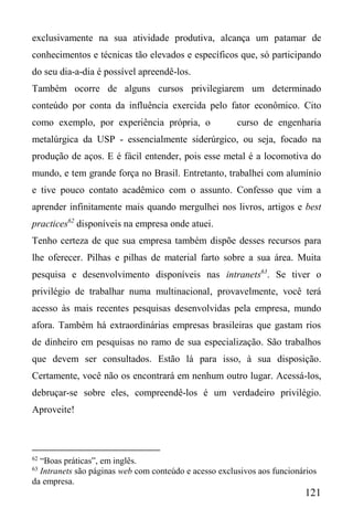 121
exclusivamente na sua atividade produtiva, alcança um patamar de
conhecimentos e técnicas tão elevados e específicos que, só participando
do seu dia-a-dia é possível apreendê-los.
Também ocorre de alguns cursos privilegiarem um determinado
conteúdo por conta da influência exercida pelo fator econômico. Cito
como exemplo, por experiência própria, o curso de engenharia
metalúrgica da USP - essencialmente siderúrgico, ou seja, focado na
produção de aços. E é fácil entender, pois esse metal é a locomotiva do
mundo, e tem grande força no Brasil. Entretanto, trabalhei com alumínio
e tive pouco contato acadêmico com o assunto. Confesso que vim a
aprender infinitamente mais quando mergulhei nos livros, artigos e best
practices62
disponíveis na empresa onde atuei.
Tenho certeza de que sua empresa também dispõe desses recursos para
lhe oferecer. Pilhas e pilhas de material farto sobre a sua área. Muita
pesquisa e desenvolvimento disponíveis nas intranets63
. Se tiver o
privilégio de trabalhar numa multinacional, provavelmente, você terá
acesso às mais recentes pesquisas desenvolvidas pela empresa, mundo
afora. Também há extraordinárias empresas brasileiras que gastam rios
de dinheiro em pesquisas no ramo de sua especialização. São trabalhos
que devem ser consultados. Estão lá para isso, à sua disposição.
Certamente, você não os encontrará em nenhum outro lugar. Acessá-los,
debruçar-se sobre eles, compreendê-los é um verdadeiro privilégio.
Aproveite!
62
“Boas práticas”, em inglês.
63
Intranets são páginas web com conteúdo e acesso exclusivos aos funcionários
da empresa.
 