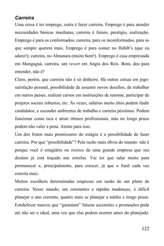 122
Carreira
Uma coisa é ter emprego, outra é fazer carreira. Emprego é para atender
necessidades básicas imediatas; carreira é futuro, prestígio, realização.
Emprego é para os conformados; carreira, para os inconformados, para os
que sempre querem mais. Emprego é para comer no Habib’s (que eu
adoro!); carreira, no Almanara (muito bom!). Emprego é casa emprestada
em Mongaguá, carreira, um resort em Angra dos Reis. Bom, deu para
entender, não é?
Claro, porém, que carreira não é só dinheiro. Há outras coisas em jogo:
satisfação pessoal, possibilidade de assumir novos desafios, de trabalhar
em outros países, realizar cursos em instituições de renome, participar de
projetos sociais robustos, etc. Às vezes, salários muito altos podem iludir
candidatos, e esconder ambientes de trabalho e carreira péssimos. Podem
funcionar como isca e atrair ótimos profissionais, mas no longo prazo
podem não valer a pena. Atente para isso.
Um dos frutos mais promissores do estágio é a possibilidade de fazer
carreira. Por que “possibilidade”? Pela razão mais óbvia do mundo: não é
porque você é estagiário ou trainee de uma grande empresa que seu
destino já está traçado nas estrelas. Vai ter que ralar muito para
permanecer e, principalmente, para crescer, já que o funil cada vez
estreita mais.
Muitos escolhem determinadas empresas em razão de um plano de
carreira. Nesse mundo, em constantes e rápidas mudanças, é difícil
planejar o ano corrente, quanto mais se planejar a médio e longo prazo.
Estabelecer marcos que “garantam” futuras ascensões e promoções pode
até não ser o ideal, uma vez que elas podem ocorrer antes do planejado.
 