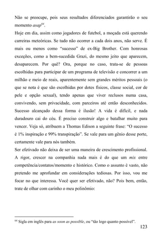 123
Não se preocupe, pois seus resultados diferenciados garantirão o seu
momento asap64
.
Hoje em dia, assim como jogadores de futebol, a moçada está querendo
carreiras meteóricas. Se tudo não ocorrer a cada dois anos, não serve. É
mais ou menos como “sucesso” de ex-Big Brother. Com honrosas
exceções, como a bem-sucedida Grazi, do mesmo jeito que aparecem,
desaparecem. Por quê? Ora, porque no caso, trata-se de pessoas
escolhidas para participar de um programa de televisão e concorrer a um
milhão e meio de reais, aparentemente sem grandes méritos pessoais (o
que se nota é que são escolhidas por dotes físicos, classe social, cor de
pele e opção sexual), tendo apenas que viver reclusos numa casa,
convivendo, sem privacidade, com parceiros até então desconhecidos.
Sucesso alcançado dessa forma é ilusão! A vida é difícil, e nada
duradouro cai do céu. É preciso construir algo e batalhar muito para
vencer. Veja só, atribuem a Thomas Edison a seguinte frase: “O sucesso
é 1% inspiração e 99% transpiração”. Se vale para um gênio desse porte,
certamente vale para nós também.
Ser efetivado não deixa de ser uma maneira de crescimento profissional.
A rigor, crescer na companhia nada mais é do que um mix entre
competência/contatos/momento e histórico. Como o assunto é vasto, não
pretendo me aprofundar em considerações tediosas. Por isso, vou me
focar no que interessa. Você quer ser efetivado, não? Pois bem, então,
trate de olhar com carinho o meu polinômio:
64
Sigla em inglês para as soon as possible, ou “tão logo quanto possível”.
 