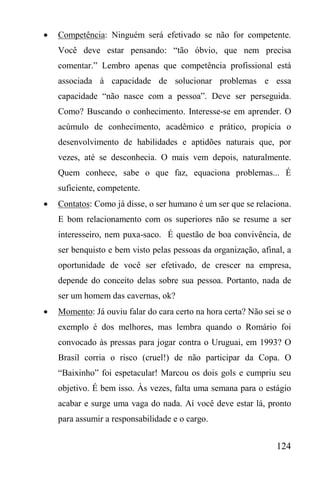 124
 Competência: Ninguém será efetivado se não for competente.
Você deve estar pensando: “tão óbvio, que nem precisa
comentar.” Lembro apenas que competência profissional está
associada à capacidade de solucionar problemas e essa
capacidade “não nasce com a pessoa”. Deve ser perseguida.
Como? Buscando o conhecimento. Interesse-se em aprender. O
acúmulo de conhecimento, acadêmico e prático, propicia o
desenvolvimento de habilidades e aptidões naturais que, por
vezes, até se desconhecia. O mais vem depois, naturalmente.
Quem conhece, sabe o que faz, equaciona problemas... É
suficiente, competente.
 Contatos: Como já disse, o ser humano é um ser que se relaciona.
E bom relacionamento com os superiores não se resume a ser
interesseiro, nem puxa-saco. É questão de boa convivência, de
ser benquisto e bem visto pelas pessoas da organização, afinal, a
oportunidade de você ser efetivado, de crescer na empresa,
depende do conceito delas sobre sua pessoa. Portanto, nada de
ser um homem das cavernas, ok?
 Momento: Já ouviu falar do cara certo na hora certa? Não sei se o
exemplo é dos melhores, mas lembra quando o Romário foi
convocado às pressas para jogar contra o Uruguai, em 1993? O
Brasil corria o risco (cruel!) de não participar da Copa. O
“Baixinho” foi espetacular! Marcou os dois gols e cumpriu seu
objetivo. É bem isso. Às vezes, falta uma semana para o estágio
acabar e surge uma vaga do nada. Aí você deve estar lá, pronto
para assumir a responsabilidade e o cargo.
 