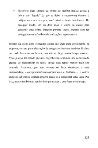 125
 Histórico: Nem sempre dá tempo de realizar muitas coisas e
deixar um “legado” (o que se deixa a sucessores) durante o
estágio, mas, se conseguir, você estará à frente dos demais. De
qualquer modo, um ou dois anos é tempo suficiente para
construir uma ótima imagem perante todos, mesmo sem ter
entregado uma infinidade de realizações. Aposte nisso.
Pronto! Se esses itens elencados acima são úteis para crescimento na
empresa, servem para efetivação de estagiários/trainees também. É claro
que pode haver outros fatores, mas não vai fugir muito do que mostrei.
Você já deve ter notado que nós, engenheiros, sentimos uma necessidade
grande de racionalizar os fatos, talvez para tentar manter tudo sob
controle. Acontece, que nem sempre os fatos obedecem a essa
racionalidade - competência/contatos/momento e histórico – e outros
quesitos subjetivos também podem ajudá-lo a conquistar uma vaga. Por
isso, aposte também no seu instinto para saber o que fazer e como agir.
 