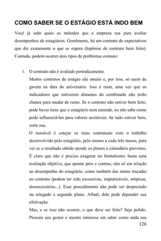 126
COMO SABER SE O ESTÁGIO ESTÁ INDO BEM
Você já sabe quais os métodos que a empresa usa para avaliar
desempenhos de estagiários. Geralmente, há um contrato de expectativas
que diz exatamente o que se espera (hipótese de contrato bem feito).
Contudo, podem ocorrer dois tipos de problemas comuns:
1. O contrato não é avaliado periodicamente.
Muitos contratos de estágio são anuais e, por isso, só saem da
gaveta na data do aniversário. Isso é ruim, uma vez que os
indicadores que estiverem distantes do combinado não terão
chance para mudar de rumo. Se o contrato não estiver bem feito,
pode haver itens que o estagiário nem entende, ou não sabe como
pode influenciá-los para valores aceitáveis. Se tudo estiver bem,
sorte sua.
O razoável é cotejar os itens contratuais com o trabalho
desenvolvido pelo estagiário, pelo menos a cada três meses, para
ver se o resultado obtido atende os planos e calendário previstos.
É claro que não é preciso exagerar no formalismo; basta uma
avaliação objetiva, que aponte prós e contras, não só em relação
ao desempenho do estagiário, como também das metas traçadas
no contrato (podem ter sido excessivas, impraticáveis, utópicas,
desnecessárias...). Esse procedimento não pode ser desprezado
ou relegado a segundo plano. Afinal, dele pode depender sua
efetivação.
Mas, e se isso não ocorrer, o que deve ser feito? Seja polido.
Procure seu gestor e mostre interesse em saber como anda seu
 