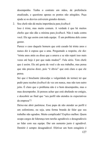 127
desempenho. Tenha o contrato em mãos, de preferência
atualizado, e questione apenas os pontos não atingidos. Peça
ajuda se os desvios estiverem grandes demais.
2. Seu chefe não dá muita importância para feedback
Isso é triste, mas muito comum. A verdade é que há muitos
chefes que não dão a mínima para feedback. Não é nada contra
você. Ele age assim com toda equipe. É um problema dele como
gestor.
Parece o caso daquele homem que está casado há trinta anos e
nunca diz à esposa que a ama. Perguntado a respeito, ele diz:
“trinta anos atrás eu disse que a amava e se não repeti isso mais
vezes até hoje é por que nada mudou!”. Fala sério. Tem chefe
que é assim. Ele até gosta de você e do seu trabalho, mas pensa
que não precisa dizer, pois “é óbvio” que está claro o que ele
pensa.
Sei que é brochante (desculpe a vulgaridade do termo) ter que
pedir para receber feedback de vez em nunca, mas não tem outro
jeito. É claro que o problema não é o bom desempenho, mas o
mau desempenho. Já pensou achar que está abafando no estágio,
e descobrir ao final que “seu perfil não atendeu às expectativas
da empresa”?
Deixe-me abrir parêntese. Esse papo de não atender ao perfil é
um eufemismo, ou seja, uma forma branda de falar que seu
trabalho não agradou. Muito complicado? Explico melhor. Quem
ocupa cargos de liderança tem tarefas agradáveis e desagradáveis
ao lidar com sua equipe. Dar um aumento justo é agradável.
Demitir é sempre desagradável. Efetivar um bom estagiário é
 