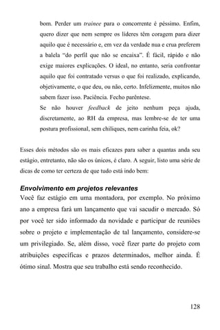 128
bom. Perder um trainee para o concorrente é péssimo. Enfim,
quero dizer que nem sempre os líderes têm coragem para dizer
aquilo que é necessário e, em vez da verdade nua e crua preferem
a balela “do perfil que não se encaixa”. É fácil, rápido e não
exige maiores explicações. O ideal, no entanto, seria confrontar
aquilo que foi contratado versus o que foi realizado, explicando,
objetivamente, o que deu, ou não, certo. Infelizmente, muitos não
sabem fazer isso. Paciência. Fecho parêntese.
Se não houver feedback de jeito nenhum peça ajuda,
discretamente, ao RH da empresa, mas lembre-se de ter uma
postura profissional, sem chiliques, nem carinha feia, ok?
Esses dois métodos são os mais eficazes para saber a quantas anda seu
estágio, entretanto, não são os únicos, é claro. A seguir, listo uma série de
dicas de como ter certeza de que tudo está indo bem:
Envolvimento em projetos relevantes
Você faz estágio em uma montadora, por exemplo. No próximo
ano a empresa fará um lançamento que vai sacudir o mercado. Só
por você ter sido informado da novidade e participar de reuniões
sobre o projeto e implementação de tal lançamento, considere-se
um privilegiado. Se, além disso, você fizer parte do projeto com
atribuições específicas e prazos determinados, melhor ainda. É
ótimo sinal. Mostra que seu trabalho está sendo reconhecido.
 