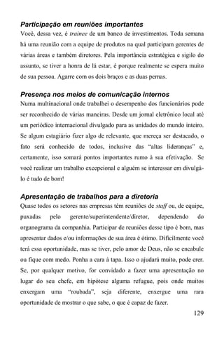 129
Participação em reuniões importantes
Você, dessa vez, é trainee de um banco de investimentos. Toda semana
há uma reunião com a equipe de produtos na qual participam gerentes de
várias áreas e também diretores. Pela importância estratégica e sigilo do
assunto, se tiver a honra de lá estar, é porque realmente se espera muito
de sua pessoa. Agarre com os dois braços e as duas pernas.
Presença nos meios de comunicação internos
Numa multinacional onde trabalhei o desempenho dos funcionários pode
ser reconhecido de várias maneiras. Desde um jornal eletrônico local até
um periódico internacional divulgado para as unidades do mundo inteiro.
Se algum estagiário fizer algo de relevante, que mereça ser destacado, o
fato será conhecido de todos, inclusive das “altas lideranças” e,
certamente, isso somará pontos importantes rumo à sua efetivação. Se
você realizar um trabalho excepcional e alguém se interessar em divulgá-
lo é tudo de bom!
Apresentação de trabalhos para a diretoria
Quase todos os setores nas empresas têm reuniões de staff ou, de equipe,
puxadas pelo gerente/superintendente/diretor, dependendo do
organograma da companhia. Participar de reuniões desse tipo é bom, mas
apresentar dados e/ou informações de sua área é ótimo. Dificilmente você
terá essa oportunidade, mas se tiver, pelo amor de Deus, não se encabule
ou fique com medo. Ponha a cara à tapa. Isso o ajudará muito, pode crer.
Se, por qualquer motivo, for convidado a fazer uma apresentação no
lugar do seu chefe, em hipótese alguma refugue, pois onde muitos
enxergam uma “roubada”, seja diferente, enxergue uma rara
oportunidade de mostrar o que sabe, o que é capaz de fazer.
 