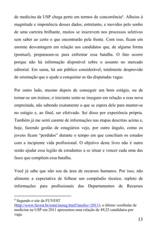 13
de medicina da USP chega perto em termos de concorrência8
. Alheios à
magnitude e imponência desses dados, entretanto, e movidos pelo sonho
de uma carreira brilhante, muitos se inscrevem nos processos seletivos
sem saber ao certo o que encontrarão pela frente. Com isso, ficam em
enorme desvantagem em relação aos candidatos que, de alguma forma
(pontual), prepararam-se para enfrentar essa batalha. O fato ocorre
porque não há informação disponível sobre o assunto no mercado
editorial. Em suma, há um público considerável, totalmente desprovido
de orientação que o ajude a conquistar as tão disputadas vagas.
Por outro lado, mesmo depois de conseguir um bom estágio, ou de
tornar-se um trainee, o iniciante sente-se inseguro em relação a essa nova
empreitada, não sabendo exatamente o que se espera dele para manter-se
no estágio e, ao final, ser efetivado. Sei disso por experiência própria.
Também já me senti carente de informações nas etapas descritas acima e,
hoje, fazendo gestão de estagiários vejo, por outro ângulo, como os
jovens ficam “perdidos” durante o tempo em que conciliam os estudos
com a incipiente vida profissional. O objetivo deste livro não é outro
senão ajudar essa legião de estudantes a se situar e vencer cada uma das
fases que compõem essa batalha.
Você já sabe que não sou da área de recursos humanos. Por isso, não
alimente a expectativa de folhear um compêndio técnico, repleto de
informações para profissionais dos Departamentos de Recursos
8
Segundo o site da FUVEST
(http://www.fuvest.br/estat/insreg.html?anofuv=2011), o último vestibular de
medicina na USP em 2011 apresentou uma relação de 49,25 candidatos por
vaga.
 