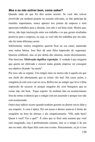 130
Mas e se não estiver bem, como saber?
Quando nada do que foi dito acima ocorrer. Se você não estiver
envolvido em nenhum projeto ou assunto relevante, se não participa de
reuniões importantes, nunca aparece nos jornais da empresa e nem
apresenta trabalhos para a direção, isso não é um bom sinal. Mostra que,
talvez, não haja intersecção entre seu trabalho e os que geram resultados
positivos para a empresa, ou seja, se você não for trabalhar por um mês,
não faz tanta diferença assim.
Infelizmente, muitos estagiários querem ficar no seu canto, mantendo
uma rotina básica. Isso lhes dá uma falsa impressão de segurança.
Querem colaborar, mas só por detrás das câmeras, muito discretamente.
Não funciona. Efetivação significa exposição. A verdade é que ninguém
que queira ser efetivado e crescer numa grande empresa vai conseguir
seu objetivo ficando “na moita”.
Por isso, não se engane. Um estágio mais ou menos não é aquele em que
seu chefe diz abertamente que as coisas vão mal. Em casos assim, o
estagiário já está com o pé na cova. Refiro-me ao estágio que leva à falsa
impressão de sucesso só porque ninguém diz com franqueza que as
coisas não vão bem. Fique esperto. Se nenhum fato ou acontecimento
fora da rotina evidencia que o estágio está em ascensão é porque isso não
está acontecendo.
Outro mau indício ocorre quando nenhum gerente ou diretor ouviu falar a
seu respeito. A cena é típica. Por um acaso o diretor senta-se à frente do
estagiário na hora do almoço e diz simpaticamente: “Olá, tudo bem?
Quem é você? Faz o quê?”. É claro que se fizer uma semana que você
está estagiando, isso é perfeitamente comum, mas se o tempo é de um
ano ou mais, não fique feliz com esse evento. Sinceramente, eu já vi isso
 