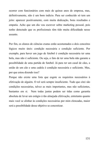 131
ocorrer com funcionários com mais de quinze anos de empresa, mas,
definitivamente, não é um bom indício. Para ser conhecido só tem um
jeito: aparecer positivamente, com muita dedicação, bons resultados e
empatia. Acho que um dia vou escrever sobre marketing pessoal, pois
tenho detectado que os profissionais têm tido muita dificuldade nesse
assunto.
Por fim, os alunos de ciências exatas estão acostumados a dois conceitos
lógicos muito úteis: condição necessária e condição suficiente. Por
exemplo, para haver um jogo de futebol é condição necessária ter uma
bola, mas não é suficiente. Ou seja, o fato de ter uma bola não garante a
possibilidade de uma partida de futebol. Já para ter um casal de cães, a
união de um cão e uma cadela é condição necessária e suficiente. Mas,
por que estou dizendo isso?
Porque não existe uma lista que esgote os requisitos necessários à
efetivação de alguém. O rol será sempre insuficiente. Tudo que citei são
condições necessárias, talvez as mais importantes, mas não suficientes,
bastantes em si. Nem todas juntas podem ser tidas como garantia
absoluta de levar um estágio à tão almejada efetivação, entretanto quanto
mais você se alinhar às condições necessárias por mim elencadas, maior
será a possibilidade desse objetivo se concretizar.
 