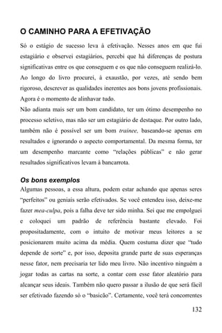 132
O CAMINHO PARA A EFETIVAÇÃO
Só o estágio de sucesso leva à efetivação. Nesses anos em que fui
estagiário e observei estagiários, percebi que há diferenças de postura
significativas entre os que conseguem e os que não conseguem realizá-lo.
Ao longo do livro procurei, à exaustão, por vezes, até sendo bem
rigoroso, descrever as qualidades inerentes aos bons jovens profissionais.
Agora é o momento de alinhavar tudo.
Não adianta mais ser um bom candidato, ter um ótimo desempenho no
processo seletivo, mas não ser um estagiário de destaque. Por outro lado,
também não é possível ser um bom trainee, baseando-se apenas em
resultados e ignorando o aspecto comportamental. Da mesma forma, ter
um desempenho marcante como “relações públicas” e não gerar
resultados significativos levam à bancarrota.
Os bons exemplos
Algumas pessoas, a essa altura, podem estar achando que apenas seres
“perfeitos” ou geniais serão efetivados. Se você entendeu isso, deixe-me
fazer mea-culpa, pois a falha deve ter sido minha. Sei que me empolguei
e coloquei um padrão de referência bastante elevado. Foi
propositadamente, com o intuito de motivar meus leitores a se
posicionarem muito acima da média. Quem costuma dizer que “tudo
depende de sorte” e, por isso, deposita grande parte de suas esperanças
nesse fator, nem precisaria ter lido meu livro. Não incentivo ninguém a
jogar todas as cartas na sorte, a contar com esse fator aleatório para
alcançar seus ideais. Também não quero passar a ilusão de que será fácil
ser efetivado fazendo só o “basicão”. Certamente, você terá concorrentes
 
