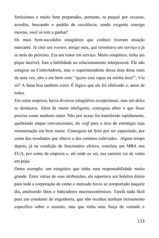 133
fortíssimos e muito bem preparados, portanto, se pequei por excesso,
acredite, buscando o padrão de excelência, sendo exigente consigo
mesmo, você só tem a ganhar!
Os mais bem-sucedidos estagiários que conheci tiveram atuação
marcante. Já citei um trainee, amigo meu, que terminava um serviço e já
ia atrás do próximo. Era um trator em serviço. Muito simpático, tinha um
pique incrível, fora a habilidade no relacionamento interpessoal. Ele não
estagiou na Controladoria, mas o superintendente dessa área disse mais
de uma vez, alto e em bom som: “quero esse rapaz na minha área!”. Viu
só? A fama boa também corre. É lógico que ele foi efetivado e, antes de
todos.
Em outra empresa, havia diversos estagiários excepcionais, mas um deles
se destacava. Além de muito inteligente, conseguia obter o que fosse
preciso como nenhum outro. Não por acaso foi transferido rapidamente,
quebrando etapas convencionais, do staff para a área de estratégia cuja
remuneração era bem maior. Conseguiu tal feito por ser capacitado, por
conta dos resultados que obteve e dos contatos cultivados. Algum tempo
depois, já na condição de funcionário efetivo, concluiu um MBA nos
EUA, por conta da empresa e, até onde eu sei, sua carreira vai de vento
em popa.
Outro exemplo: um estagiário que tinha uma responsabilidade muito
grande. Entre várias de suas atribuições, ele reportava um boletim diário
para toda a corporação de como o mercado havia se comportado naquele
dia, analisando fatos e indicadores macroeconômicos. Tarefa nada fácil
para um estudante de engenharia, que não recebeu nenhum treinamento
específico sobre o assunto, mas que tinha uma força de vontade e
 