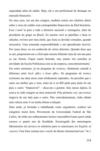 134
capacidade além da média. Hoje, ele é um profissional de destaque no
mercado financeiro.
No meu caso, em um dos estágios, também emitia um relatório diário
sobre o risco de crédito com contrapartidas financeiras da filial brasileira.
Esse e-mail ia para a toda a diretoria nacional e estrangeira, além do
presidente do grupo no Brasil. Eu mesmo criei as planilhas e fazia os
cálculos, revistos por meu chefe, que fazia as devidas correções, quando
necessário. Uma tremenda responsabilidade e um aprendizado incrível.
Por causa disso, eu era conhecido de vários diretores. Quando disse que
ia sair, propuseram-me a efetivação mesmo faltando mais de um ano para
eu me formar. Fiquei muito honrado, mas jamais iria conciliar as
atividades da Escola Politécnica com as da empresa, concomitantemente.
Em outro momento, já no programa de trainees, finalmente entendi a
diferença entre back office e front office. Os programas de trainee
existentes nas duas áreas eram nitidamente separados. Ao perceber que o
outro era melhor que o meu, tratei de ir ao RH pedir para pular de um
para o outro: “Impossível” – disse-me a gerente. Seis meses depois, lá
estava eu indo estagiar na área comercial. Pela primeira vez, um trainee
migrava de um lado para o outro. Não coincidentemente, tinha obtido
uma valiosa nota A na minha última avaliação.
Mais tarde, já formado e trabalhando como engenheiro, conheci um
estagiário muito bom. Proveniente da Universidade Federal de São
Carlos, ele tinha um embasamento técnico inacreditável para quem ainda
cursava o quarto ano da faculdade. Encarregado das amostragens
laboratoriais ele enviava os relatórios para os americanos (in English, of
course). Uma frase comum nos e-mails do diretor internacional era: “he’s
 