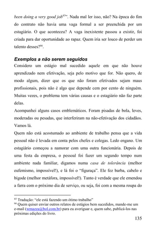 135
been doing a very good job65
”. Nada mal ler isso, não? Na época do fim
do contrato não havia uma vaga formal a ser preenchida por um
estagiário. O que aconteceu? A vaga inexistente passou a existir, foi
criada para dar oportunidade ao rapaz. Quem iria ser louco de perder um
talento desses?66
.
Exemplos a não serem seguidos
Considero um estágio mal sucedido aquele em que não houve
aprendizado nem efetivação, seja pelo motivo que for. Não quero, de
modo algum, dizer que os que não foram efetivados sejam maus
profissionais, pois não é algo que depende cem por cento de ninguém.
Muitas vezes, o problema tem várias causas e o estagiário não faz parte
delas.
Acompanhei alguns casos emblemáticos. Foram pisadas de bola, leves,
moderadas ou pesadas, que interferiram na não-efetivação dos cidadãos.
Vamos lá.
Quem não está acostumado ao ambiente de trabalho pensa que a vida
pessoal não é levada em conta pelos chefes e colegas. Ledo engano. Um
estagiário começou a namorar com uma outra funcionária. Depois de
uma festa da empresa, o pessoal foi fazer um segundo tempo num
ambiente nada familiar, digamos numa casa de tolerância (melhor
eufemismo, impossível!), e lá foi o “figuraça”. Ele fez barba, cabelo e
bigode (melhor metáfora, impossível!). Tanto é verdade que ele emendou
a farra com o próximo dia de serviço, ou seja, foi com a mesma roupa do
65
Tradução: “ele está fazendo um ótimo trabalho”
66
Quem quiser enviar outros relatos de estágios bem sucedidos, mande-me um
e-mail (wmazza@bol.com.br) para eu averiguar e, quem sabe, publicá-los nas
próximas edições do livro.
 
