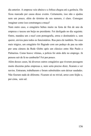 136
dia anterior. A empresa veio abaixo e a fofoca chegou até a gerência. Ele
ficou marcado por causa desse evento. Certamente, isso não o ajudou
nem um pouco, além do término de seu namoro, é claro. Consegue
imaginar como isso constrangeu a moça?
Num outro caso, o estagiário bebeu muito na festa de fim de ano da
empresa e tascou um beijo no presidente. Foi desligado no dia seguinte.
Outro, mandou um e-mail com pornografia, errou o destinatário e, sem
querer, enviou para todos os funcionários. Rua para ele também. No caso
mais trágico, um estagiário foi flagrado com um pedaço de pau na mão
por uma câmera da Rede Globo após um clássico entre São Paulo e
Palmeiras. Como houve vítimas, a polícia foi atrás dele no emprego. Já
pensou sair de lá no camburão? Foi por pouco.
Além desses casos, há diversos outros estagiários que tiveram passagens
muito discretas pelas empresas e, nem seria preciso dizer, ficaram a ver
navios. Entraram, trabalharam e foram substituídos sem deixar saudades.
Não fizeram nada de diferente. Ficaram só no trivial, arroz com feijão e,
por cima, sem sal.
 