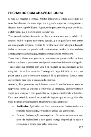 137
FECHANDO COM CHAVE-DE-OURO
É hora de encerrar a jornada. Muitos iniciaram a leitura desse livro do
zero, batalharam por uma vaga numa grande empresa, conseguiram e
fizeram um estágio brilhante. Agora, estão próximos do grande desfecho:
a efetivação, que é o ápice nessa fase da vida.
Toda sua educação e formação escolar o levaram até a universidade. Lá,
estudou muito (e quase não tomou cerveja...) e se qualificou para entrar
em uma grande empresa. Depois de mostrar seu valor, chegou a hora de
fechar essa etapa em grande estilo: entrando no quadro de funcionários
de uma empresa de destaque, iniciando uma carreira promissora.
Tudo isso é ótimo, mas precisa ser coroado em grande estilo. Se tudo
estiver conforme o protocolo, você precisa terminar deixando um legado.
Todos terão que lembrar com uma boa imagem da sua passagem como
estagiário. A melhor maneira é entregando algo iniciado lá atrás, no
prazo certo e com o resultado esperado. E de preferência fazendo uma
apresentação para toda a liderança da empresa.
Ademais, fico pensando nas inúmeras áreas do conhecimento, com as
respectivas áreas de atuação e empresas de interesse, disponibilizando
vagas para estágio e com propostas de negócios totalmente diferentes.
Farei um exercício mental de possíveis legados que os estagiários das
mais diversas áreas poderiam deixar para as suas empresas:
 Auditorias: Aplicativo em Excel que compara dados e emite um
relatório padronizado, com análise crítica das conclusões.
 Bancos: Padronização dos arquivos e diretórios de sua área, que
além de racionalizar o uso, ganha espaço disponível na rede e
economiza o tempo para achar arquivos.
 