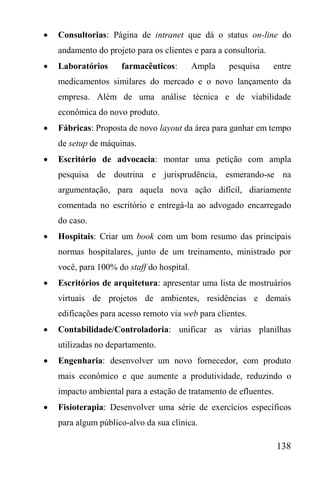 138
 Consultorias: Página de intranet que dá o status on-line do
andamento do projeto para os clientes e para a consultoria.
 Laboratórios farmacêuticos: Ampla pesquisa entre
medicamentos similares do mercado e o novo lançamento da
empresa. Além de uma análise técnica e de viabilidade
econômica do novo produto.
 Fábricas: Proposta de novo layout da área para ganhar em tempo
de setup de máquinas.
 Escritório de advocacia: montar uma petição com ampla
pesquisa de doutrina e jurisprudência, esmerando-se na
argumentação, para aquela nova ação difícil, diariamente
comentada no escritório e entregá-la ao advogado encarregado
do caso.
 Hospitais: Criar um book com um bom resumo das principais
normas hospitalares, junto de um treinamento, ministrado por
você, para 100% do staff do hospital.
 Escritórios de arquitetura: apresentar uma lista de mostruários
virtuais de projetos de ambientes, residências e demais
edificações para acesso remoto via web para clientes.
 Contabilidade/Controladoria: unificar as várias planilhas
utilizadas no departamento.
 Engenharia: desenvolver um novo fornecedor, com produto
mais econômico e que aumente a produtividade, reduzindo o
impacto ambiental para a estação de tratamento de efluentes.
 Fisioterapia: Desenvolver uma série de exercícios específicos
para algum público-alvo da sua clínica.
 