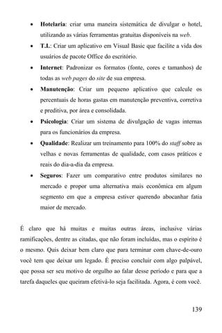 139
 Hotelaria: criar uma maneira sistemática de divulgar o hotel,
utilizando as várias ferramentas gratuitas disponíveis na web.
 T.I.: Criar um aplicativo em Visual Basic que facilite a vida dos
usuários de pacote Office do escritório.
 Internet: Padronizar os formatos (fonte, cores e tamanhos) de
todas as web pages do site de sua empresa.
 Manutenção: Criar um pequeno aplicativo que calcule os
percentuais de horas gastas em manutenção preventiva, corretiva
e preditiva, por área e consolidada.
 Psicologia: Criar um sistema de divulgação de vagas internas
para os funcionários da empresa.
 Qualidade: Realizar um treinamento para 100% do staff sobre as
velhas e novas ferramentas de qualidade, com casos práticos e
reais do dia-a-dia da empresa.
 Seguros: Fazer um comparativo entre produtos similares no
mercado e propor uma alternativa mais econômica em algum
segmento em que a empresa estiver querendo abocanhar fatia
maior de mercado.
É claro que há muitas e muitas outras áreas, inclusive várias
ramificações, dentre as citadas, que não foram incluídas, mas o espírito é
o mesmo. Quis deixar bem claro que para terminar com chave-de-ouro
você tem que deixar um legado. É preciso concluir com algo palpável,
que possa ser seu motivo de orgulho ao falar desse período e para que a
tarefa daqueles que queiram efetivá-lo seja facilitada. Agora, é com você.
 