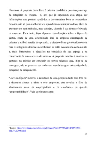 14
Humanos. A proposta deste livro é orientar candidatos que almejam vaga
de estagiário ou trainee. E, aos que já superaram essa etapa, dar
informações que possam ajudá-los a desempenhar bem as respectivas
funções, não só para melhorar seu aprendizado e cumprir o dever ético de
executar um bom trabalho, mas também, visando à sua futura efetivação
na empresa. Para tanto, faço algumas considerações sobre a figura do
gestor, chefe de uma determinada área da empresa encarregado de
orientar e atribuir tarefas ao aprendiz, e ofereço dicas que considero úteis
para os estagiários/trainees descobrirem se estão no caminho certo ou não
e, mais importante, a ajudá-los na conquista do seu espaço e na
consecução de uma carreira de sucesso. A proposta também é auxiliar os
gestores na missão de conduzir os novos talentos que, diga-se de
passagem, não se parecem em nada com aquela imagem estereotipada do
estagiário de antigamente.
A revista Época9
mostrou o resultado de uma pesquisa feita com três mil
e duzentos alunos e trinta e oito empresas, que revelou a falta de
alinhamento entre os empregadores e os estudantes no quesito
“empregabilidade”. Veja que interessante:
9
Fonte: http://revistaepoca.globo.com/Epoca/0%2C6993%2CEPT593967-
1653%2C00.html
 