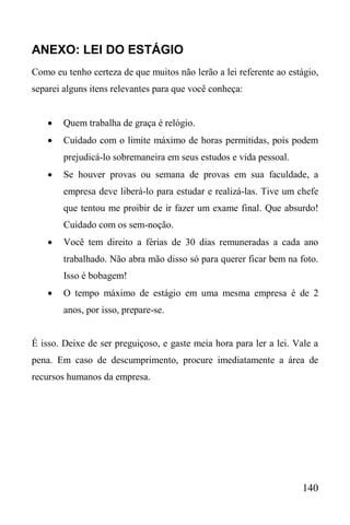 140
ANEXO: LEI DO ESTÁGIO
Como eu tenho certeza de que muitos não lerão a lei referente ao estágio,
separei alguns itens relevantes para que você conheça:
 Quem trabalha de graça é relógio.
 Cuidado com o limite máximo de horas permitidas, pois podem
prejudicá-lo sobremaneira em seus estudos e vida pessoal.
 Se houver provas ou semana de provas em sua faculdade, a
empresa deve liberá-lo para estudar e realizá-las. Tive um chefe
que tentou me proibir de ir fazer um exame final. Que absurdo!
Cuidado com os sem-noção.
 Você tem direito a férias de 30 dias remuneradas a cada ano
trabalhado. Não abra mão disso só para querer ficar bem na foto.
Isso é bobagem!
 O tempo máximo de estágio em uma mesma empresa é de 2
anos, por isso, prepare-se.
É isso. Deixe de ser preguiçoso, e gaste meia hora para ler a lei. Vale a
pena. Em caso de descumprimento, procure imediatamente a área de
recursos humanos da empresa.
 
